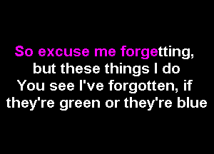 So excuse me forgetting,
but these things I do
You see I've forgotten, if
they're green or they're blue