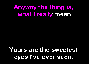 Anyway the thing is,
what I really mean

Yours are the sweetest
eyes I've ever seen.