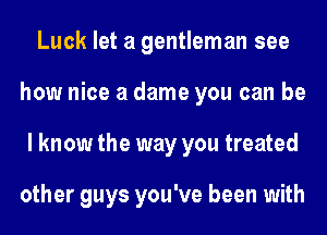 Luck let a gentleman see
how nice a dame you can be
I know the way you treated

other guys you've been with
