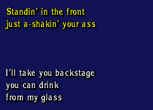 Standin' in the front
just a-shakin' your ass

I'll take you backstage
you can drink
from my glass