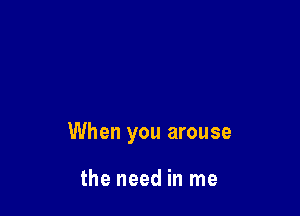 When you arouse

the need in me