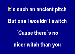 It's such an ancient pitch
But one I wouldn't switch

'Cause there's no

nicer witch than you