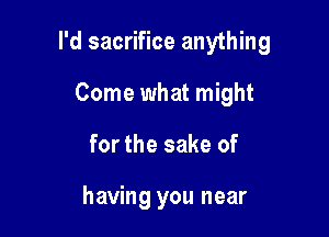 I'd sacrifice anything

Come what might
for the sake of

having you near