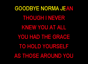 GOODBYENORMAJEAN
THOUGHINEVER
KNEW YOU AT ALL

YOU HAD THE GRACE
TO HOLD YOURSELF

AS THOSE AROUND YOU I