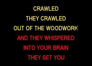 CRAWLED
THEY CRAWLED
OUT OF THE WOODWORK

AND THEY WHISPERED
INTO YOUR BRAIN
THEY SET YOU