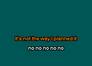 It's not the way I planned it

no no no no no