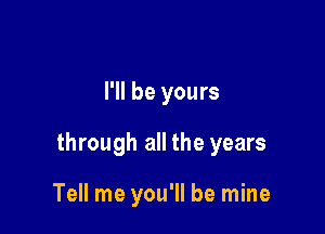 I'll be yours

through all the years

Tell me you'll be mine