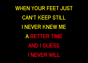 WHEN YOUR FEET JUST
CAN'T KEEP STILL
I NEVER KNEW ME

A BETTER TIME
AND I GUESS
I NEVER WILL