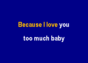 Because I love you

too much baby