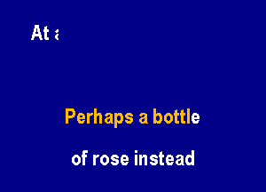 Perhaps a bottle

of rose instead