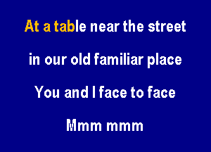 At a table near the street

in our old familiar place

You and I face to face

Mmm mmm