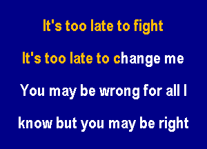 It's too late to fight
It's too late to change me

You may be wrong for all I

know but you may be right