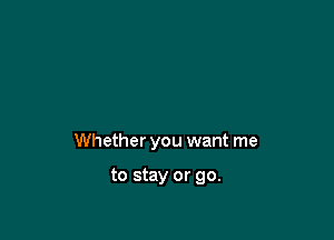 Whether you want me

to stay or go.
