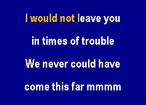 I would not leave you

in times of trouble
We never could have

come this far mmmm