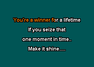 You're a winner for a lifetime

lfyou seize that

one moment in time..

Make it shine .....