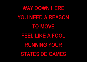 WAY DOWN HERE
YOU NEED A REASON
TO MOVE

FEEL LIKE A FOOL
RUNNING YOUR
STATESIDE GAMES