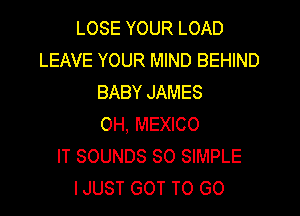 LOSE YOUR LOAD
LEAVE YOUR MIND BEHIND
BABY JAMES
0H, MEXICO
IT SOUNDS SO SIMPLE
IJUST GOT TO GO