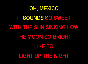 OH, MEXICO
IT SOUNDS SO SWEET
WITH THE SUN SINKING LOW

THE MOON SO BRIGHT
LIKE TO
LIGHT UP THE NIGHT
