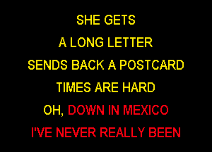 SHE GETS
A LONG LETTER
SENDS BACK A POSTCARD
TIMES ARE HARD
OH, DOWN IN MEXICO
I'VE NEVER REALLY BEEN