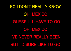 SO I DON'T REALLY KNOW
OH, MEXICO

I GUESS I'LL HAVE TO GO
0H, MEXICO

I'VE NEVER REALLY BEEN

BUT I'D SURE LIKE TO GO