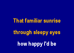 That familiar sunrise

through sleepy eyes

how happy I'd be
