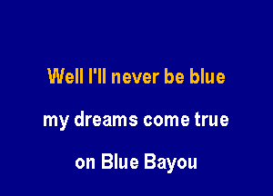 Well I'll never be blue

my dreams come true

on Blue Bayou