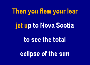 Then you flew your lear

jet up to Nova Scotia
to see the total

eclipse of the sun
