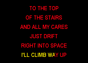 TO THE TOP
OF THE STAIRS
AND ALL MY CARES

JUST DRIFT
RIGHT INTO SPACE
I'LL CLIMB WAY UP