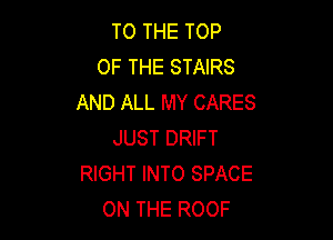 TO THE TOP
OF THE STAIRS
AND ALL MY CARES

JUST DRIFT
RIGHT INTO SPACE
ON THE ROOF