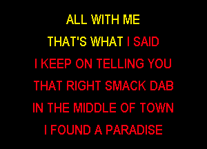 ALL WITH ME
THAT'S WHAT I SAID
I KEEP ON TELLING YOU
THAT RIGHT SMACK DAB
IN THE MIDDLE 0F TOWN

I FOUND A PARADISE l
