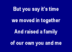 But you say it's time

we moved in together

And raised a family

of our own you and me