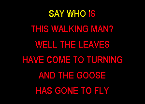 SAY WHO IS
THIS WALKING MAN?
WELL THE LEAVES

HAVE COME TO TURNING
AND THE GOOSE
HAS GONE TO FLY