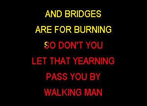 AND BRIDGES
ARE FOR BURNING
SO DON'T YOU

LET THAT YEARNING
PASS YOU BY
WALKING MAN