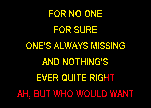 FOR NO ONE
FOR SURE
ONE'S ALWAYS MISSING

AND NOTHING'S
EVER QUITE RIGHT
AH, BUT WHO WOULD WANT