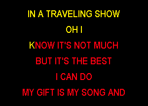 IN A TRAVELING SHOW
OH I
KNOW IT'S NOT MUCH

BUT IT'S THE BEST
I CAN DO
MY GIFT IS MY SONG AND