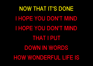 NOW THAT IT'S DONE
I HOPE YOU DON'T MIND
I HOPE YOU DON'T MIND
THAT I PUT
DOWN IN WORDS
HOW WONDERFUL LIFE IS