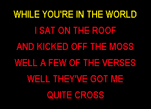 WHILE YOU'RE IN THE WORLD
I SAT ON THE ROOF
AND KICKED OFF THE MOSS
WELL A FEW OF THE VERSES
WELL THEY'VE GOT ME
QUITE CROSS