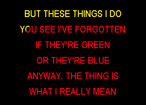 BUT THESE THINGS I DO
YOU SEE I'VE FORGOTTEN
IF THEY'RE GREEN
0R THEY'RE BLUE
ANYWAY, THE THING IS
WHAT I REALLY MEAN