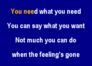 You need what you need
You can say what you want

Not much you can do

when the feeling's gone