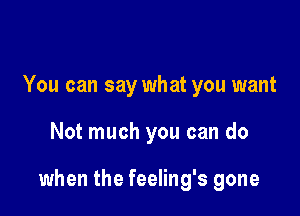 You can say what you want

Not much you can do

when the feeling's gone