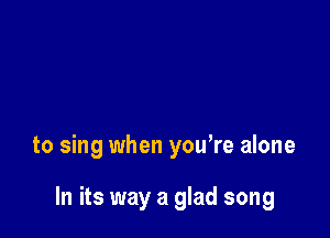 to sing when you're alone

In its way a glad song