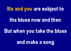 Me and you are subject to

the blues now and then
But when you take the blues

and make a song