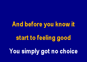 And before you know it

start to feeling good

You simply got no choice