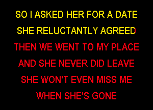 SO I ASKED HER FOR A DATE
SHE RELUCTANTLY AGREED
THEN WE WENT TO MY PLACE
AND SHE NEVER DID LEAVE
SHE WON'T EVEN MISS ME
WHEN SHE'S GONE