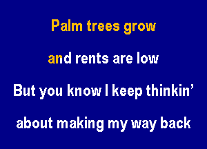 Palm trees grow

and rents are low

But you know I keep thinkiw

about making my way back