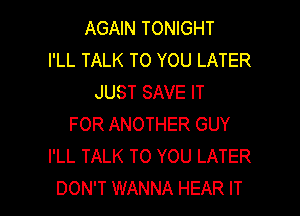 AGAIN TONIGHT
I'LL TALK TO YOU LATER
JUST SAVE IT
FOR ANOTHER GUY
I'LL TALK TO YOU LATER

DON'T WANNA HEAR IT I