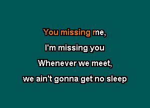 You missing me,
I'm missing you

Whenever we meet,

we ain't gonna get no sleep