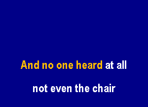 And no one heard at all

not even the chair