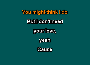 You might think I do
Butl don't need

your love,

yeah

Cause