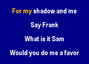 For my shadow and me
Say Frank
What is it Sam

Would you do me a favor